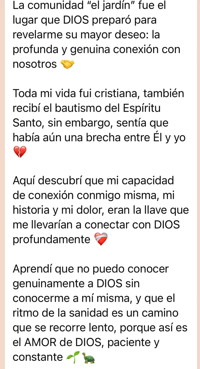 Mensaje de una mujer de la comunidad: La comunidad “el jardín” fue el lugar que DIOS preparó para revelarme su mayor deseo: la profunda y genuina conexión con nosotros 🤝 Toda mi vida fui cristiana, también recibí el bautismo del Espíritu Santo, sin embargo, sentía que había aún una brecha entre Él y yo 💔 Aquí descubrí que mi capacidad de conexión conmigo misma, mi historia y mi dolor, eran la llave que me llevarían a conectar con DIOS profundamente ❤️‍🩹 Aprendí que no puedo conocer genuinamente a DIOS sin conocerme a mí misma, y que el ritmo de la sanidad es un camino que se recorre lento, porque así es el AMOR de DIOS, paciente y constante 🌱🐢