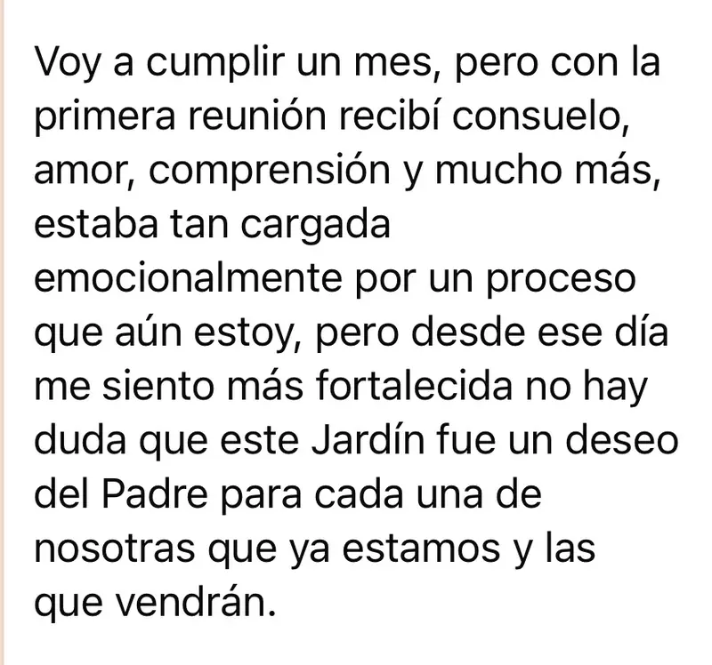 Mensaje de una mujer de la comunidad: Voy a cumplir un mes, pero con la primera reunión recibí consuelo, amor, comprensión y mucho más, estaba tan cargada emocionalmente por un proceso que aún estoy, pero desde ese día me siento más fortalecida no hay duda que este Jardín fue un deseo del Padre para cada una de nosotras que ya estamos y las que vendrán.
