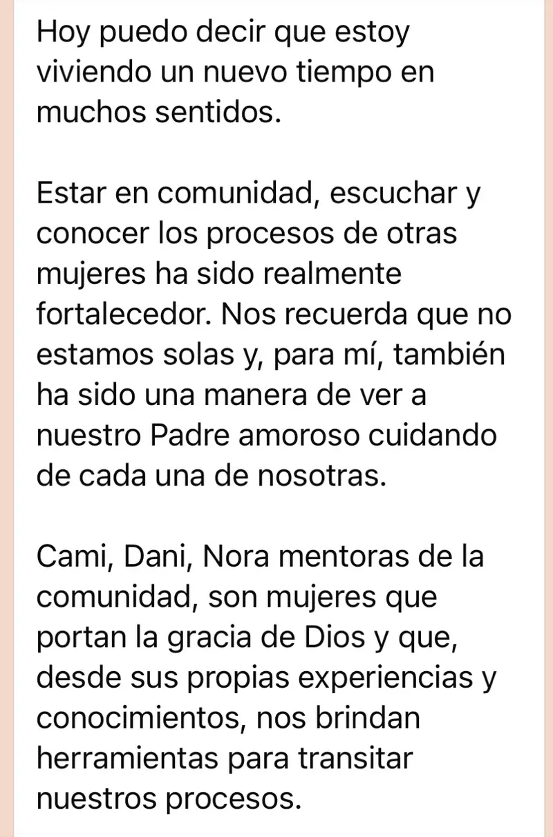 Mensaje de una mujer de la comunidad: Hoy puedo decir que estoy viviendo un nuevo tiempo en muchos sentidos. Estar en comunidad, escuchar y conocer los procesos de otras mujeres ha sido realmente fortalecedor. Nos recuerda que no estamos solas y, para mí, también ha sido una manera de ver a nuestro Padre amoroso cuidando de cada una de nosotras. Cami, Dani, Nora mentoras de la comunidad, son mujeres que portan la gracia de Dios y que, desde sus propias experiencias y conocimientos, nos brindan herramientas para transitar nuestros procesos.