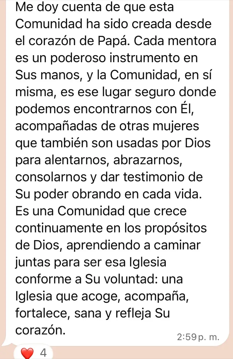 Mensaje de una mujer de la comunidad: Me doy cuenta de que esta Comunidad ha sido creada desde el corazón de Papá. Cada mentora es un poderoso instrumento en Sus manos, y la Comunidad, en sí misma, es ese lugar seguro donde podemos encontrarnos con Él, acompañadas de otras mujeres que también son usadas por Dios para alentarnos, abrazarnos, consolarnos y dar testimonio de Su poder obrando en cada vida. Es una Comunidad que crece continuamente en los propósitos de Dios, aprendiendo a caminar juntas para ser esa Iglesia conforme a Su voluntad: una Iglesia que acoge, acompaña, fortalece, sana y refleja Su corazón.