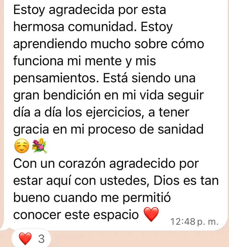 Mensaje de una mujer de la comunidad: Estoy agradecida por esta hermosa comunidad. Estoy aprendiendo mucho sobre cómo funciona mi mente y mis pensamientos. Está siendo una gran bendición en mi vida seguir día a día los ejercicios, a tener gracia en mi proceso de sanidad ☺️💐 Con un corazón agradecido por estar aquí con ustedes, Dios es tan bueno cuando me permitió conocer este espacio ❤️