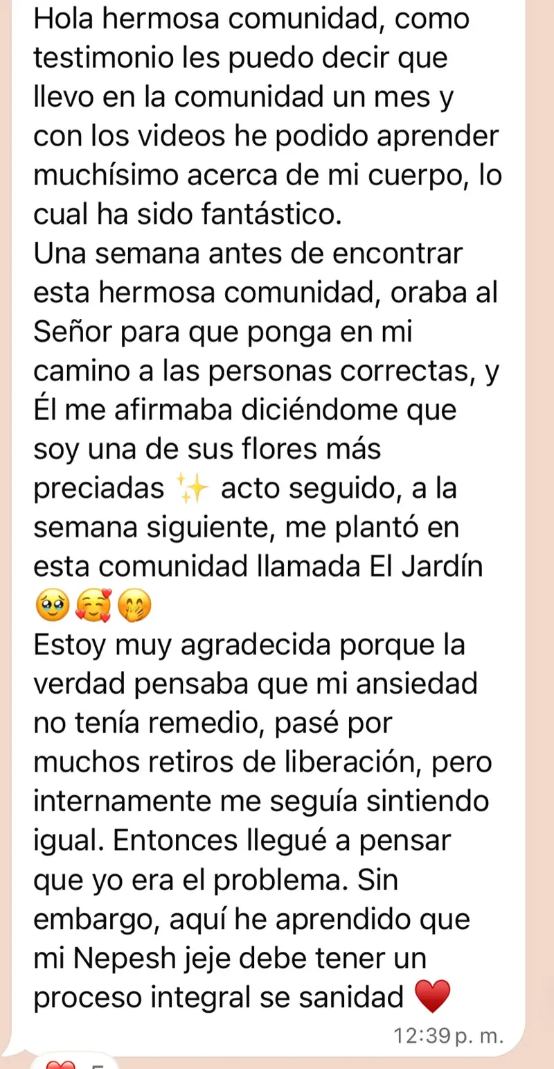 Mensaje de una mujer de la comunidad: Hola hermosa comunidad, como testimonio les puedo decir que llevo en la comunidad un mes y con los videos he podido aprender muchísimo acerca de mi cuerpo, lo cual ha sido fantástico. Una semana antes de encontrar esta hermosa comunidad, oraba al Señor para que ponga en mi camino a las personas correctas, y Él me afirmaba diciéndome que soy una de sus flores más preciadas ✨ acto seguido, a la semana siguiente, me plantó en esta comunidad llamada El Jardín 🥹🥰🫢 Estoy muy agradecida porque la verdad pensaba que mi ansiedad no tenía remedio, pasé por muchos retiros de liberación, pero internamente me seguía sintiendo igual. Entonces llegué a pensar que yo era el problema. Sin embargo, aquí he aprendido que mi Nepesh jeje debe tener un proceso integral se sanidad ❤️