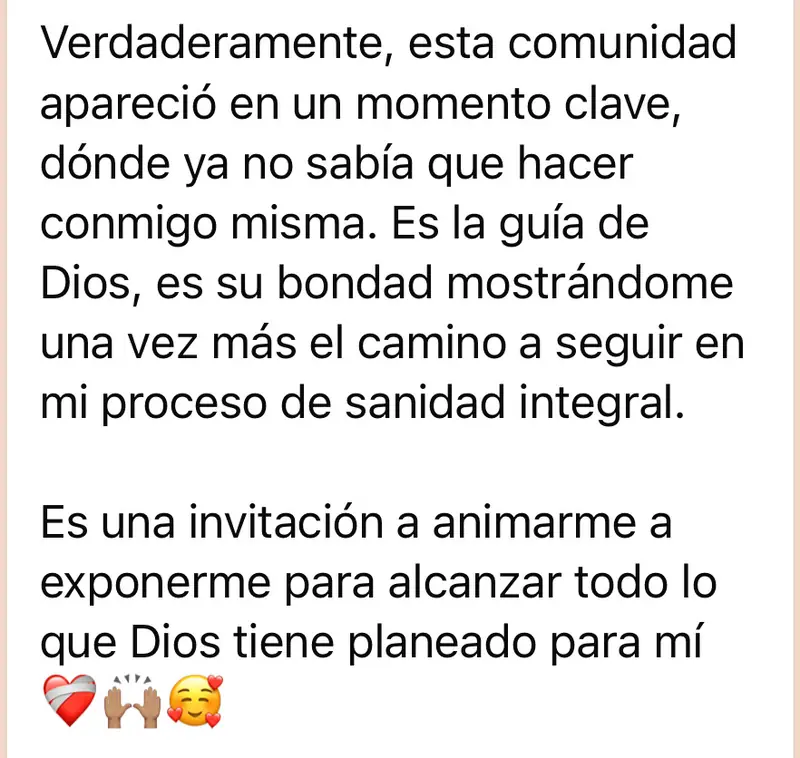 Mensaje de una mujer de la comunidad: Verdaderamente, esta comunidad apareció en un momento clave, dónde ya no sabía que hacer conmigo misma. Es la guía de Dios, es su bondad mostrándome una vez más el camino a seguir en mi proceso de sanidad integral. Es una invitación a animarme a exponerme para alcanzar todo lo que Dios tiene planeado para mí ❤️‍🩹🙌🏽🥰