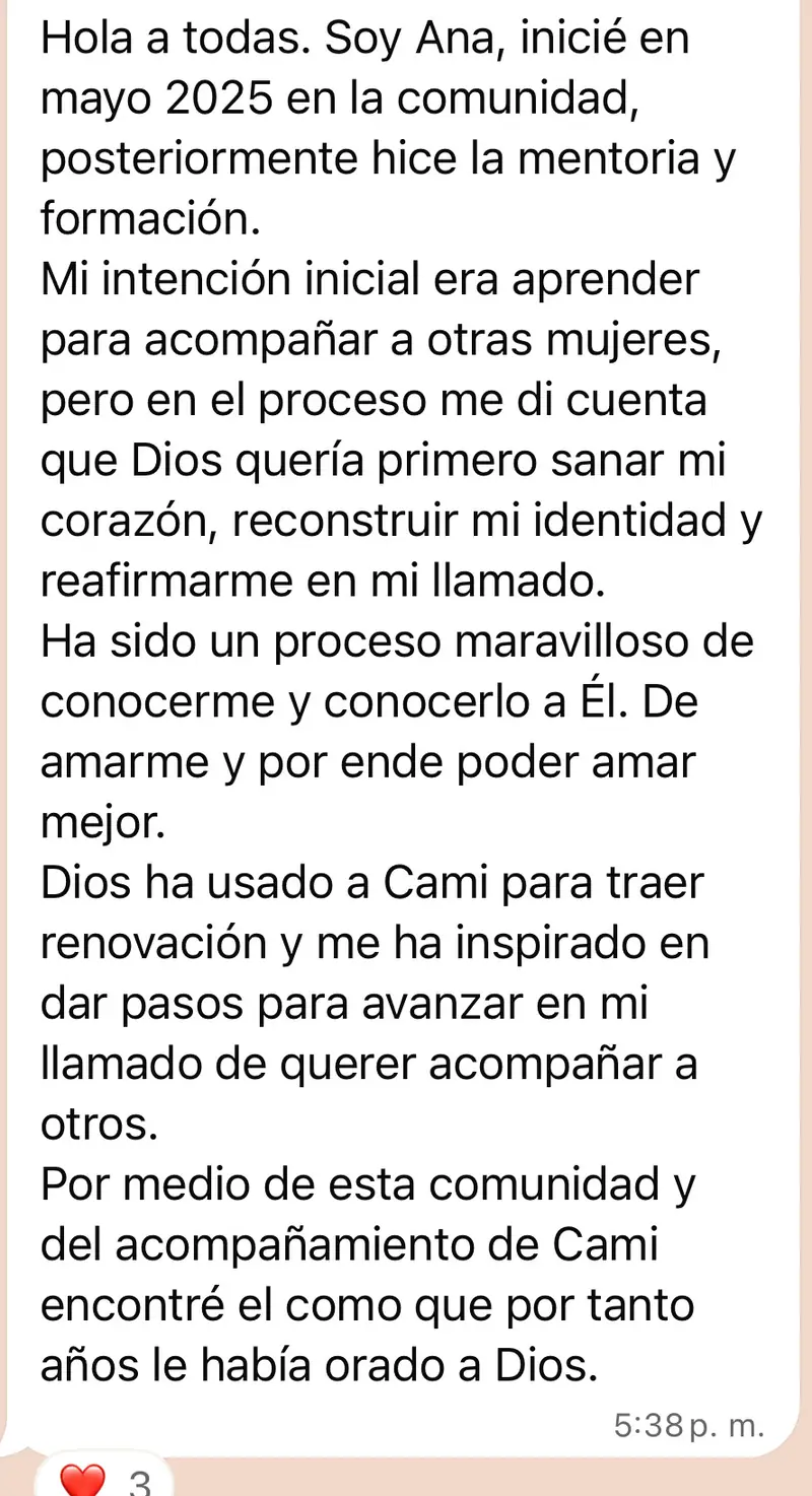 Mensaje de una mujer de la comunidad: Hola a todas. Soy Ana, inicié en mayo 2025 en la comunidad, posteriormente hice la mentoria y formación. Mi intención inicial era aprender para acompañar a otras mujeres, pero en el proceso me di cuenta que Dios quería primero sanar mi corazón, reconstruir mi identidad y reafirmarme en mi llamado. Ha sido un proceso maravilloso de conocerme y conocerlo a Él. De amarme y por ende poder amar mejor. Dios ha usado a Cami para traer renovación y me ha inspirado en dar pasos para avanzar en mi llamado de querer acompañar a otros. Por medio de esta comunidad y del acompañamiento de Cami encontré el como que por tanto años le había orado a Dios.